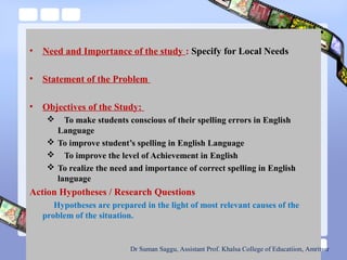 • Need and Importance of the study : Specify for Local Needs
• Statement of the Problem
• Objectives of the Study:
 To make students conscious of their spelling errors in English
Language
 To improve student’s spelling in English Language
 To improve the level of Achievement in English
 To realize the need and importance of correct spelling in English
language
Action Hypotheses / Research Questions
Hypotheses are prepared in the light of most relevant causes of the
problem of the situation.
Dr Suman Saggu, Assistant Prof. Khalsa College of Educatiion, Amritsar
 