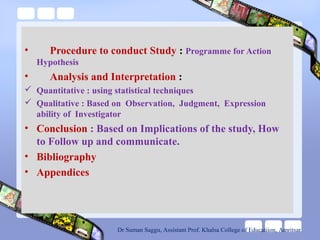 • Procedure to conduct Study : Programme for Action
Hypothesis
• Analysis and Interpretation :
 Quantitative : using statistical techniques
 Qualitative : Based on Observation, Judgment, Expression
ability of Investigator
• Conclusion : Based on Implications of the study, How
to Follow up and communicate.
• Bibliography
• Appendices
Dr Suman Saggu, Assistant Prof. Khalsa College of Educatiion, Amritsar
 