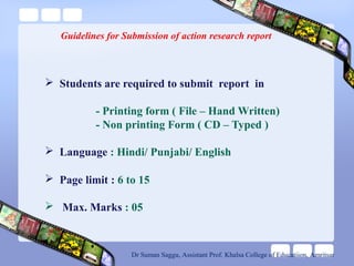 Guidelines for Submission of action research report
 Students are required to submit report in
- Printing form ( File – Hand Written)
- Non printing Form ( CD – Typed )
 Language : Hindi/ Punjabi/ English
 Page limit : 6 to 15
 Max. Marks : 05
Dr Suman Saggu, Assistant Prof. Khalsa College of Educatiion, Amritsar
 