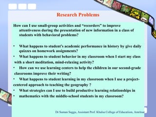 Research Problems
How can I use small-group activities and “recorders” to improve
attentiveness during the presentation of new information in a class of
students with behavioral problems?
• What happens to student’s academic performance in history by give daily
quizzes on homework assignments?
• What happens to student behavior in my classroom when I start my class
with a short meditation, mind-relaxing activity?
• How can we use learning centers to help the children in our second-grade
classrooms improve their writing?
• What happens to student learning in my classroom when I use a project-
centered approach to teaching the geography ?
• What strategies can I use to build productive learning relationships in
• mathematics with the middle-school students in my classroom?
Dr Suman Saggu, Assistant Prof. Khalsa College of Educatiion, Amritsar
 
