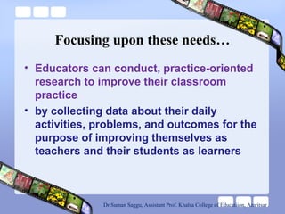 Focusing upon these needs…
• Educators can conduct, practice-oriented
research to improve their classroom
practice
• by collecting data about their daily
activities, problems, and outcomes for the
purpose of improving themselves as
teachers and their students as learners
Dr Suman Saggu, Assistant Prof. Khalsa College of Educatiion, Amritsar
 