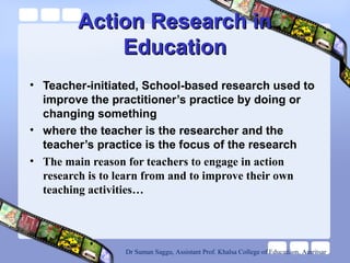 Action Research inAction Research in
EducationEducation
• Teacher-initiated, School-based research used to
improve the practitioner’s practice by doing or
changing something
• where the teacher is the researcher and the
teacher’s practice is the focus of the research
• The main reason for teachers to engage in action
research is to learn from and to improve their own
teaching activities…
Dr Suman Saggu, Assistant Prof. Khalsa College of Educatiion, Amritsar
 
