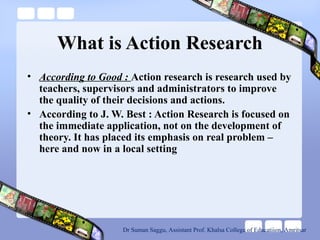 What is Action Research
• According to Good : Action research is research used by
teachers, supervisors and administrators to improve
the quality of their decisions and actions.
• According to J. W. Best : Action Research is focused on
the immediate application, not on the development of
theory. It has placed its emphasis on real problem –
here and now in a local setting
Dr Suman Saggu, Assistant Prof. Khalsa College of Educatiion, Amritsar
 