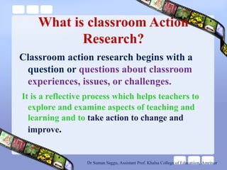What is classroom Action
Research?
Classroom action research begins with a
question or questions about classroom
experiences, issues, or challenges.
It is a reflective process which helps teachers to
explore and examine aspects of teaching and
learning and to take action to change and
improve.
Dr Suman Saggu, Assistant Prof. Khalsa College of Educatiion, Amritsar
 