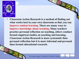 • Classroom Action Research is a method of finding out
what works best in your own classroom so that you can
improve student learning. There are many ways to
improve knowledge about teaching. Many teachers
practice personal reflection on teaching, others conduct
formal empirical studies on teaching and learning.
Classroom Action Research is more systematic than
personal reflection but it is more informal and personal
than formal educational research.
Dr Suman Saggu, Assistant Prof. Khalsa College of Educatiion, Amritsar
 