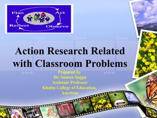 Action Research Related
with Classroom Problems
Prepared by
Dr. Suman Saggu
Assistant Professor
Khalsa College of Education,
Amritsar
 