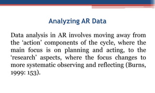 Analyzing AR Data
Data analysis in AR involves moving away from
the ‘action’ components of the cycle, where the
main focus is on planning and acting, to the
‘research’ aspects, where the focus changes to
more systematic observing and reflecting (Burns,
1999: 153).
 