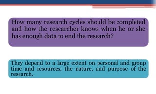 How many research cycles should be completed
and how the researcher knows when he or she
has enough data to end the research?
They depend to a large extent on personal and group
time and resources, the nature, and purpose of the
research.
 