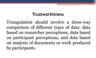 Trustworthiness
Triangulation should involve a three-way
comparison of different types of data: data
based on researcher perceptions, data based
on participant perceptions, and data based
on analysis of documents or work produced
by participants.
 
