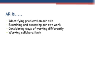 AR is.....
• Identifying problems on our own
• Examining and assessing our own work
• Considering ways of working differently
• Working collaboratively
 