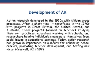 Development of AR
Action research developed in the 1930s with citizen group
processes. After a short time, it resurfaced in the 1970s
with projects in Great Britain, the United States, and
Australia. These projects focused on teachers studying
their own practices, educators working with schools, and
researchers helping individuals emancipate themselves from
social issues in educational settings. Today, action research
has grown in importance as a means for enhancing school
renewal, promoting teacher development, and testing new
ideas. (Creswell, 2012:592)
 