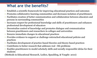 What are the benefits?
• Establish a scientific framework for improving educational practices and outcomes
• Promotes collaborative learning communities and decreases isolation of practitioners
• Facilitates creation of better communication and collaboration between educators and
persons in surrounding communities
• Increases respect for professional knowledge and skills of practitioners and enhances
professional development of educators
• Decentralize control of knowledge and promotes dialogue and communication
between practitioners and researchers in colleges and universities
• Ensures immediate changes in educational practices
• Provides evidance to support or challenge entrenched educational policies and
practices
• Facilitates development of practice-based theories and theory-based practices
• Contributes to better research that addesses real –life problems
• Enables practitioners to model scholarly skills and socially responsible idelas for their
students
(Methods in Educational Research, Lodico, Spaulding, & Voegtle: 2010)
 