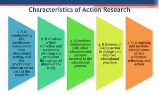 Characteristics of Action Research
1. It is
conducted in
the
pactitioner-
researcher’s
own
educational
setting, and
the
practitioner
takes an active
part in the
research
2. It involves
critical
reflection and
systematic
planning and
producers
throughout all
phases of the
study
3. It involves
collaboration
with other
educators and
persons
involved in the
educational
process
4. It focuses on
taking action
to change and
improve
educational
practices
5. It is ongoing
and includes
several wases
of data
collection,
reflection, and
action
 