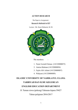 1
ACTION RESEARCH
The Paper to Assignment :
Research Methods In ELT
Lecture : Mr. Husni Mubarok, M. Pd
The members :
1. Nurul Azizah Fitriana (141320000075)
2. Annisa Rahman (141320000094)
3. Fajrin Afri Azhari (141320000087)
4. Wahyuni (141320000089)
ISLAMIC UNIVERSITY OF NAHDLATUL ULAMA
TARBIYAH DAN ILMU KEGURUAN
ENGLISH EDUCATION DEPARTMENT
Jl. Taman siswa (pekeng) Tahunan-Jepara 59427
Tahun pelajaran 2016/2017
 