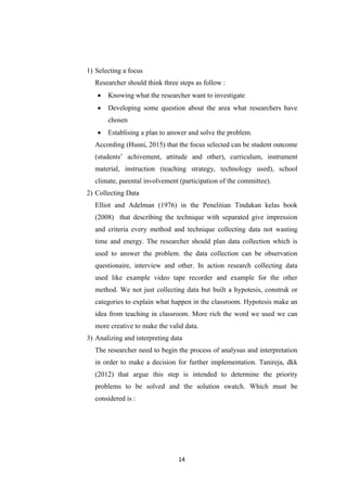 14
1) Selecting a focus
Researcher should think three steps as follow :
 Knowing what the researcher want to investigate
 Developing some question about the area what researchers have
chosen
 Establising a plan to answer and solve the problem.
According (Husni, 2015) that the focus selected can be student outcome
(students’ achivement, attitude and other), curriculum, instrument
material, instruction (teaching strategy, technology used), school
climate, parental involvement (participation of the committee).
2) Collecting Data
Elliot and Adelman (1976) in the Penelitian Tindakan kelas book
(2008) that describing the technique with separated give impression
and criteria every method and technique collecting data not wasting
time and energy. The researcher should plan data collection which is
used to answer the problem. the data collection can be observation
questionaire, interview and other. In action research collecting data
used like example video tape recorder and example for the other
method. We not just collecting data but built a hypotesis, construk or
categories to explain what happen in the classroom. Hypotesis make an
idea from teaching in classroom. More rich the word we used we can
more creative to make the valid data.
3) Analizing and interpreting data
The researcher need to begin the process of analysus and interpretation
in order to make a decision for further implementation. Tanireja, dkk
(2012) that argue this step is intended to determine the priority
problems to be solved and the solution swatch. Which must be
considered is :
 