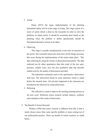 16
3. Acting
Husni (2015) the argue implementation of the planning
formulated earlier will be at the stage of acting. This stage consist of a
series of action which is done by the researcher in order to solve the
problems as stated earlier. It should be accurately done based on the
planning. Once the problem is define operationally should be
formulated alternative actions to be taken.
4. Observing
This stage is actually simultaneously at the time of execution of
the action. The researcher observeers and recors all the things necessary
that occur during the implementation of the action taken place. This
data collecting by using the format of observation/assessment. The data
collected can be either quantitative data (the result of the test, quiz,
presence, student score, etc), but also qualitative data that describe
student activity, the quality of disscussion and other.
The instrument commonly used is test, questionaire, observation,
field note. The observation based on some indicators which is stated
before the research done. All activities happened in the classroom are
recorded by the observers by using observation.
5. Reflecting
The reflection is used to improve the teaching learning process in
the next cycle. Reflection action research include analysis, synthesis
and evaluation of the result of observation.
F. The Benefit of Action Research
Wallace (1998) that action research is different from this in that it
nearly always arises from some specific problem or issues arising out of
our professional practice. There are benefit of action research, as stated
below :
 