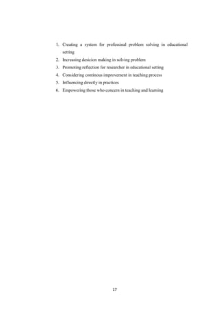 17
1. Creating a system for professinal problem solving in educational
setting
2. Increasing desicion making in solving problem
3. Promoting reflection for researcher in educational setting
4. Considering continous improvement in teaching process
5. Influencing directly in practices
6. Empowering those who concern in teaching and learning
 