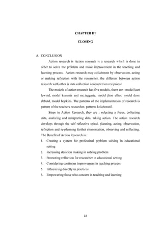 18
CHAPTER III
CLOSING
A. CONCLUSION
Action research is Action research is a research which is done in
order to solve the problem and make improvement in the teaching and
learning process. Action research may collaborate by observation, acting
or making reflection with the researcher. the different between action
research with other is data collection conducted on reciprocal.
The models of action research has five models, there are : model kurt
lewind, model kemmis and mc.taggarte, model jhon elliot, model dave
ebbutd, model hopkins. The patterns of the implementation of research is
pattern of the teachers researcher, patterns kolaboratif.
Steps in Action Research, they are : selecting a focus, collecting
data, analizing and interpreting data, taking action. The action research
develops through the self reflective spiral, planning, acting, observation,
reflection and re-planning furthet elementation, observing and reflecting.
The Benefit of Action Research is :
1. Creating a system for professinal problem solving in educational
setting
2. Increasing desicion making in solving problem
3. Promoting reflection for researcher in educational setting
4. Considering continous improvement in teaching process
5. Influencing directly in practices
6. Empowering those who concern in teaching and learning
 
