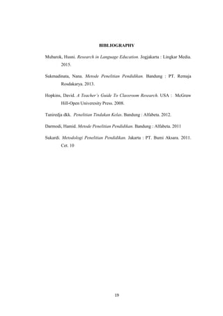 19
BIBLIOGRAPHY
Mubarok, Husni. Research in Language Education. Jogjakarta : Lingkar Media.
2015.
Sukmadinata, Nana. Metode Penelitian Pendidikan. Bandung : PT. Remaja
Rosdakarya. 2013.
Hopkins, David. A Teacher’s Guide To Classroom Research. USA : McGraw
Hill-Open Univeresity Press. 2008.
Taniredja dkk. Penelitian Tindakan Kelas. Bandung : Alfabeta. 2012.
Darmodi, Hamid. Metode Penelitian Pendidikan. Bandung : Alfabeta. 2011
Sukardi. Metodologi Penelitian Pendidikan. Jakarta : PT. Bumi Aksara. 2011.
Cet. 10
 