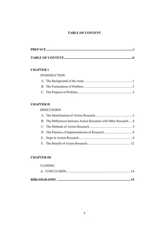 3
TABLE OF CONTENT
PREFACE...........................................................................................................i
TABLE OF CONTENT....................................................................................ii
CHAPTER 1
INTRODUCTION
A. The Background of the study ...........................................................1
B. The Formulation of Problem............................................................2
C. The Purpose of Problem...................................................................2
CHAPTER II
DISSCUSSION
A. The Identification of Action Research .............................................3
B. The Differences between Action Research with Other Research ....4
C. The Methods of Action Research.....................................................5
D. The Patterns of Implementasion of Research...................................8
E. Steps in Action Research..................................................................9
F. The Benefit of Action Research.....................................................12
CHAPTER III
CLOSING
A. CONCLUSION...............................................................................14
BIBLIOGRAPHY ...........................................................................................15
 