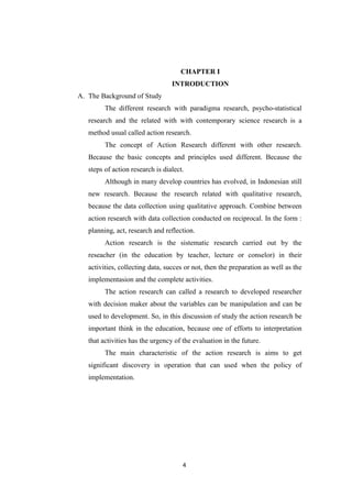 4
CHAPTER I
INTRODUCTION
A. The Background of Study
The different research with paradigma research, psycho-statistical
research and the related with with contemporary science research is a
method usual called action research.
The concept of Action Research different with other research.
Because the basic concepts and principles used different. Because the
steps of action research is dialect.
Although in many develop countries has evolved, in Indonesian still
new research. Because the research related with qualitative research,
because the data collection using qualitative approach. Combine between
action research with data collection conducted on reciprocal. In the form :
planning, act, research and reflection.
Action research is the sistematic research carried out by the
reseacher (in the education by teacher, lecture or conselor) in their
activities, collecting data, succes or not, then the preparation as well as the
implementasion and the complete activities.
The action research can called a research to developed researcher
with decision maker about the variables can be manipulation and can be
used to development. So, in this discussion of study the action research be
important think in the education, because one of efforts to interpretation
that activities has the urgency of the evaluation in the future.
The main characteristic of the action research is aims to get
significant discovery in operation that can used when the policy of
implementation.
 