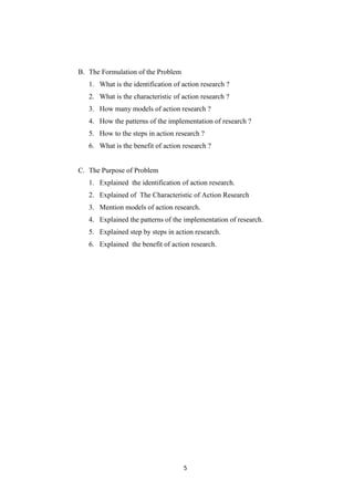5
B. The Formulation of the Problem
1. What is the identification of action research ?
2. What is the characteristic of action research ?
3. How many models of action research ?
4. How the patterns of the implementation of research ?
5. How to the steps in action research ?
6. What is the benefit of action research ?
C. The Purpose of Problem
1. Explained the identification of action research.
2. Explained of The Characteristic of Action Research
3. Mention models of action research.
4. Explained the patterns of the implementation of research.
5. Explained step by steps in action research.
6. Explained the benefit of action research.
 