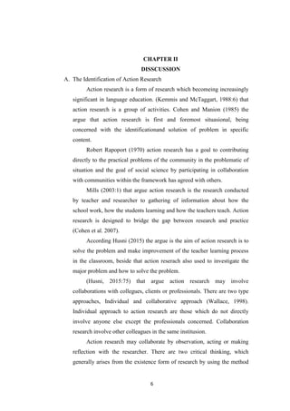 6
CHAPTER II
DISSCUSSION
A. The Identification of Action Research
Action research is a form of research which becomeing increasingly
significant in language education. (Kemmis and McTaggart, 1988:6) that
action research is a group of activities. Cohen and Manion (1985) the
argue that action research is first and foremost situasional, being
concerned with the identificationand solution of problem in specific
content.
Robert Rapoport (1970) action research has a goal to contributing
directly to the practical problems of the community in the problematic of
situation and the goal of social science by participating in collaboration
with communities within the framework has agreed with others.
Mills (2003:1) that argue action research is the research conducted
by teacher and researcher to gathering of information about how the
school work, how the students learning and how the teachers teach. Action
research is designed to bridge the gap between research and practice
(Cohen et al. 2007).
According Husni (2015) the argue is the aim of action research is to
solve the problem and make improvement of the teacher learning process
in the classroom, beside that action reserach also used to investigate the
major problem and how to solve the problem.
(Husni, 2015:75) that argue action research may involve
collaborations with collegues, clients or professionals. There are two type
approaches, Individual and collaborative approach (Wallace, 1998).
Individual approach to action research are those which do not directly
involve anyone else except the professionals concerned. Collaboration
research involve other colleagues in the same institusion.
Action research may collaborate by observation, acting or making
reflection with the researcher. There are two critical thinking, which
generally arises from the existence form of research by using the method
 
