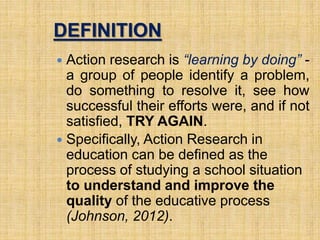 DEFINITION
 Action research is “learning by doing” -
a group of people identify a problem,
do something to resolve it, see how
successful their efforts were, and if not
satisfied, TRY AGAIN.
 Specifically, Action Research in
education can be defined as the
process of studying a school situation
to understand and improve the
quality of the educative process
(Johnson, 2012).
2
 