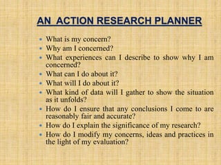 AN ACTION RESEARCH PLANNER
 What is my concern?
 Why am I concerned?
 What experiences can I describe to show why I am
concerned?
 What can I do about it?
 What will I do about it?
 What kind of data will I gather to show the situation
as it unfolds?
 How do I ensure that any conclusions I come to are
reasonably fair and accurate?
 How do I explain the significance of my research?
 How do I modify my concerns, ideas and practices in
the light of my evaluation?
7
 
