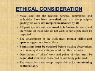 ETHICAL CONSIDERATION
 Make sure that the relevant persons, committees and
authorities have been consulted, and that the principles
guiding the work are accepted in advance by all.
 All participants must be allowed to influence the work, and
the wishes of those who do not wish to participate must be
respected.
 The development of the work must remain visible and
open to suggestions from others.
 Permission must be obtained before making observations
or examining documents produced for other purposes.
 Descriptions of others’ work and points of view must be
negotiated with those concerned before being published.
 The researcher must accept responsibility for maintaining
confidentiality
8
 