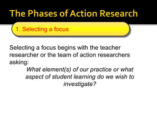 Selecting a focus begins with the teacher
researcher or the team of action researchers
asking:
What element(s) of our practice or what
aspect of student learning do we wish to
investigate?
1. Selecting a focus
 