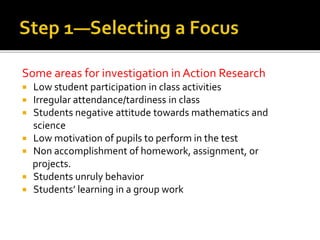Some areas for investigation in Action Research
 Low student participation in class activities
 Irregular attendance/tardiness in class
 Students negative attitude towards mathematics and
science
 Low motivation of pupils to perform in the test
 Non accomplishment of homework, assignment, or
projects.
 Students unruly behavior
 Students’ learning in a group work
 