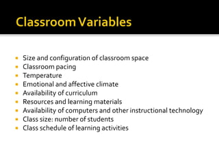  Size and configuration of classroom space
 Classroom pacing
 Temperature
 Emotional and affective climate
 Availability of curriculum
 Resources and learning materials
 Availability of computers and other instructional technology
 Class size: number of students
 Class schedule of learning activities
 