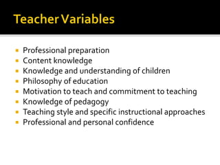  Professional preparation
 Content knowledge
 Knowledge and understanding of children
 Philosophy of education
 Motivation to teach and commitment to teaching
 Knowledge of pedagogy
 Teaching style and specific instructional approaches
 Professional and personal confidence
 
