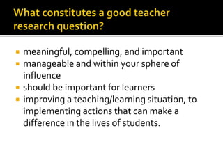  meaningful, compelling, and important
 manageable and within your sphere of
influence
 should be important for learners
 improving a teaching/learning situation, to
implementing actions that can make a
difference in the lives of students.
 