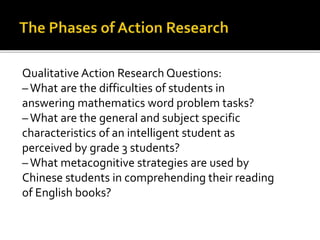 Qualitative Action Research Questions:
–What are the difficulties of students in
answering mathematics word problem tasks?
–What are the general and subject specific
characteristics of an intelligent student as
perceived by grade 3 students?
–What metacognitive strategies are used by
Chinese students in comprehending their reading
of English books?
 