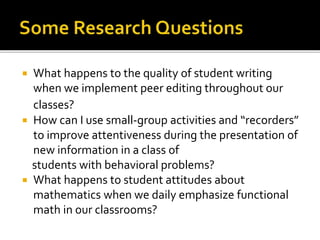 What happens to the quality of student writing
when we implement peer editing throughout our
classes?
 How can I use small-group activities and “recorders”
to improve attentiveness during the presentation of
new information in a class of
students with behavioral problems?
 What happens to student attitudes about
mathematics when we daily emphasize functional
math in our classrooms?
 