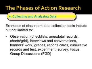 Examples of classroom data collection tools include
but not limited to:
• Observation (checklists, anecdotal records,
charts/grid), interviews and conversations,
learners’ work, grades, reports cards, cumulative
records and test, experiment, survey, Focus
Group Discussions (FGD)
4. Collecting and Analyzing Data
 