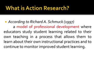  According to Richard A. Schmuck (1997)
a model of professional development where
educators study student learning related to their
own teaching in a process that allows them to
learn about their own instructional practices and to
continue to monitor improved student learning.
 