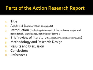 1. Title
2. Abstract (not more than 200 words)
3. Introduction ( including statement of the problem, scope and
delimitation, significance, definition of terms )
4. Brief review of literature (conceptual/theoretical framework)
5. Methodology and Research Design
6. Results and Discussion
7. Conclusions
8. References
 
