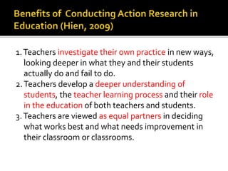 1.Teachers investigate their own practice in new ways,
looking deeper in what they and their students
actually do and fail to do.
2.Teachers develop a deeper understanding of
students, the teacher learning process and their role
in the education of both teachers and students.
3.Teachers are viewed as equal partners in deciding
what works best and what needs improvement in
their classroom or classrooms.
 