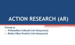 ACTION RESEARCH (AR)
Group 5:
1. Primadina Cahyati (16716251002)
2. Riska Okta Pratiwi (16716251010)
 