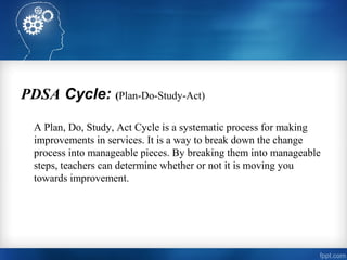 PDSA Cycle: (Plan-Do-Study-Act)
A Plan, Do, Study, Act Cycle is a systematic process for making
improvements in services. It is a way to break down the change
process into manageable pieces. By breaking them into manageable
steps, teachers can determine whether or not it is moving you
towards improvement.
 