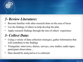 2- Review Literature:
• Become familiar with other research done on the area of focus
• Use the findings of others to help develop the plan
• Apply research findings through the lens of others’ experience
3- Collect Data:
• Using a variety of data collection strategies, gather information that
will contribute to the findings
• Triangulate: interviews, diaries, surveys, case studies, audio tapes,
participant observation…
• Data should be analyzed as it is collected
 