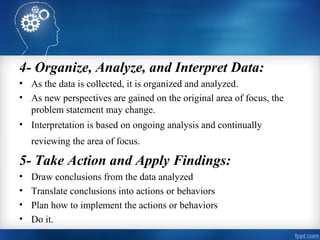 4- Organize, Analyze, and Interpret Data:
• As the data is collected, it is organized and analyzed.
• As new perspectives are gained on the original area of focus, the
problem statement may change.
• Interpretation is based on ongoing analysis and continually
reviewing the area of focus. 
5- Take Action and Apply Findings: 
• Draw conclusions from the data analyzed
• Translate conclusions into actions or behaviors
• Plan how to implement the actions or behaviors
• Do it.
 