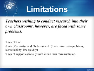 Limitations
Teachers wishing to conduct research into their
own classrooms, however, are faced with some
problems:
•Lack of time.
•Lack of expertise or skills in research. (it can cause more problems,
low reliability, low validity)
•Lack of support especially from within their own institution.
 
