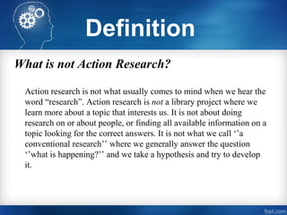 What is not Action Research?
Action research is not what usually comes to mind when we hear the
word “research”. Action research is not a library project where we
learn more about a topic that interests us. It is not about doing
research on or about people, or finding all available information on a
topic looking for the correct answers. It is not what we call ‘’a
conventional research’’ where we generally answer the question
‘’what is happening?’’ and we take a hypothesis and try to develop
it.
Definition
 
