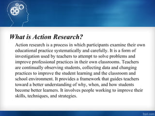 What is Action Research?
Action research is a process in which participants examine their own
educational practice systematically and carefully. It is a form of
investigation used by teachers to attempt to solve problems and
improve professional practices in their own classrooms. Teachers
are continually observing students, collecting data and changing
practices to improve the student learning and the classroom and
school environment. It provides a framework that guides teachers
toward a better understanding of why, when, and how students
become better learners. It involves people working to improve their
skills, techniques, and strategies.
 