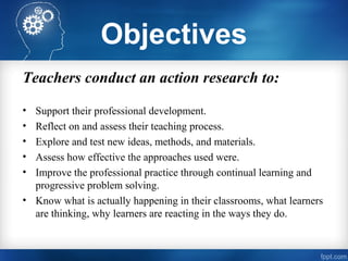 Objectives
Teachers conduct an action research to:
• Support their professional development.
• Reflect on and assess their teaching process.
• Explore and test new ideas, methods, and materials.
• Assess how effective the approaches used were.
• Improve the professional practice through continual learning and
progressive problem solving.
• Know what is actually happening in their classrooms, what learners
are thinking, why learners are reacting in the ways they do.
 