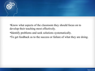 •Know what aspects of the classroom they should focus on to
develop their teaching most effectively.
•Identify problems and seek solutions systematically.
•To get feedback as to the success or failure of what they are doing.
 